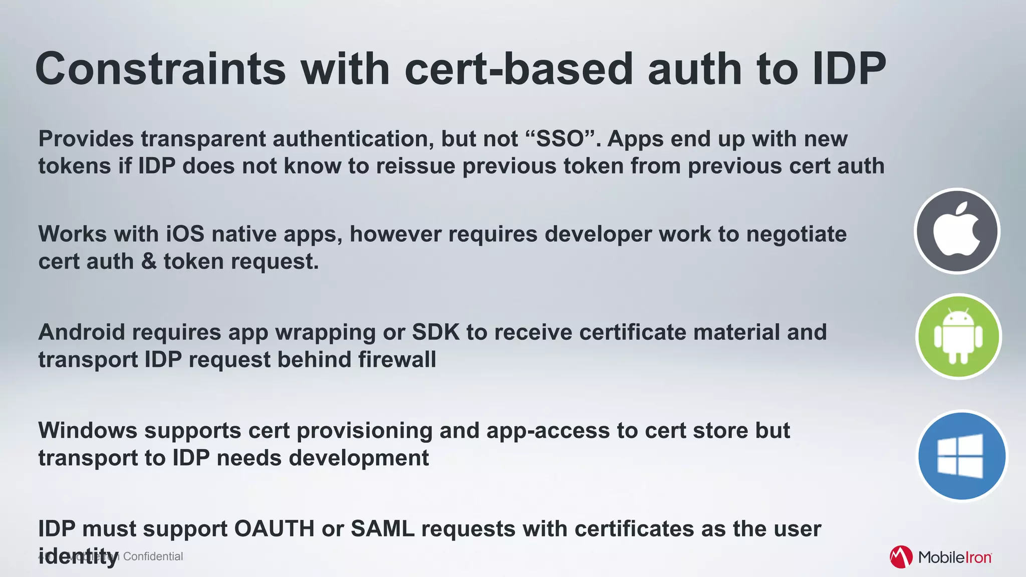 49 MobileIron Confidential
Constraints with cert-based auth to IDP
Provides transparent authentication, but not “SSO”. Apps end up with new
tokens if IDP does not know to reissue previous token from previous cert auth
Works with iOS native apps, however requires developer work to negotiate
cert auth & token request.
Android requires app wrapping or SDK to receive certificate material and
transport IDP request behind firewall
Windows supports cert provisioning and app-access to cert store but
transport to IDP needs development
IDP must support OAUTH or SAML requests with certificates as the user
identity
 