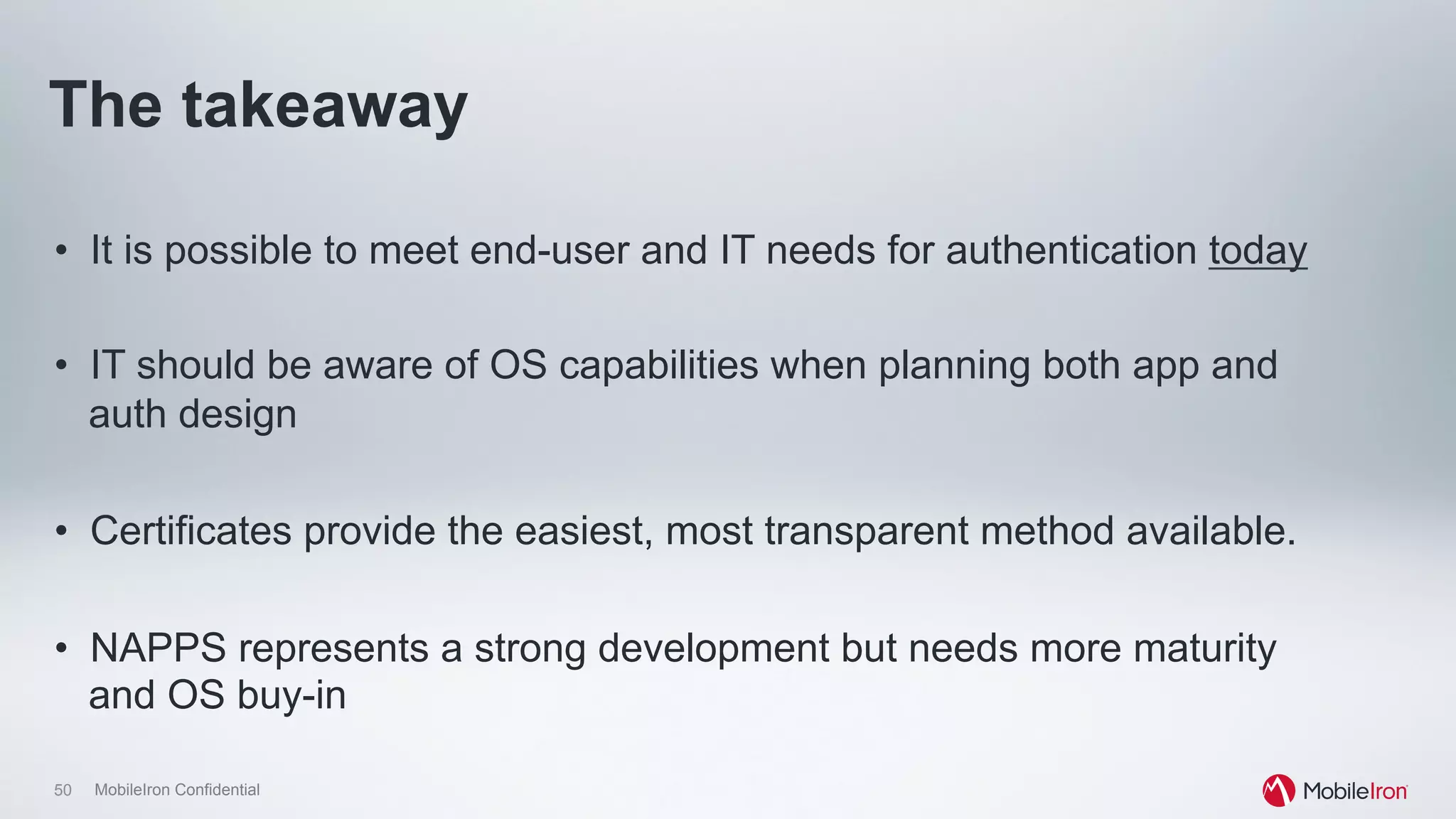 50 MobileIron Confidential
The takeaway
•  It is possible to meet end-user and IT needs for authentication today
•  IT should be aware of OS capabilities when planning both app and
auth design
•  Certificates provide the easiest, most transparent method available.
•  NAPPS represents a strong development but needs more maturity
and OS buy-in
 