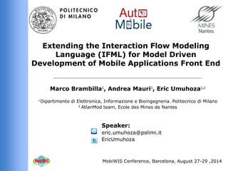 Marco Brambilla1, Andrea Mauri1, Eric Umuhoza1,2 
1 Dipartimento di Elettronica, Informazione e Bioingegneria.Politecnico di Milano 
2 AtlanMod team, Ecole des Mines de Nantes 
Extending the Interaction Flow Modeling Language (IFML) for Model Driven Development of Mobile Applications Front End 
Speaker: 
eric.umuhoza@polimi.itEricUmuhoza 
MobiWIS Conference, Barcelona, August 27-29 ,2014  