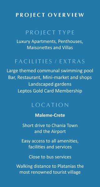 P R O J E C T T Y P E
P R O J E C T O V E R V I E W
L O C A T I O N
F A C I L I T I E S / E X T R A S
Luxury Apartments, Penthouses,
Maisone es and Villas
Large themed communal swimming pool
Bar, Restaurant, Mini-market and shops
Landscaped gardens
Leptos Gold Card Membership
Short drive to Chania Town
and the Airport
Maleme-Crete
Easy access to all ameni es,
facili es and services
Close to bus services
Walking distance to Platanias the
most renowned tourist village
 