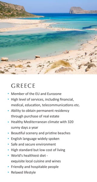GREECE
Member of the EU and Eurozone
High level of services, including ﬁnancial,
medical, educa on, telecommunica ons etc.
Ability to obtain permanent residency
through purchase of real estate
Healthy Mediterranean climate with 320
sunny days a year
Beau ful scenery and pris ne beaches
English language widely spoken
Safe and secure environment
High standard but low cost of living
World's healthiest diet -
exquisite local cuisine and wines
Friendly and hospitable people
Relaxed lifestyle
 