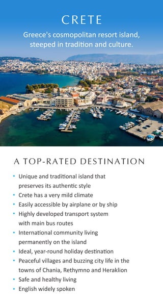 Unique and tradi onal island that
preserves its authen c style
Crete has a very mild climate
Easily accessible by airplane or by ship
Highly developed transport system
with main bus routes
Interna onal community living
permanently on the island
Ideal, year-round holiday des na on
Peaceful villages and buzzing city life in the
towns of Chania, Rethymno and Heraklion
Safe and healthy living
English widely spoken
CRETE
Greece's cosmopolitan resort island,
steeped in tradi on and culture.
A TOP-RATED DESTINATION
 