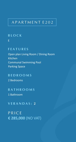 A P A R T M E N T E 2 0 2
B L O C K
E
F E A T U R E S
Open plan Living Room / Dining Room
Kitchen
Communal Swimming Pool
Parking Space
B E D R O O M S
2 Bedrooms
B A T H R O O M S
1 Bathroom
V E R A N D A S : 2
P R I C E
€ 285,000 (NO VAT)
 
