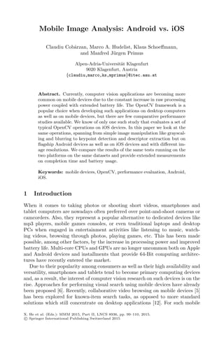 Mobile Image Analysis: Android vs. iOS
Claudiu Cobˆarzan, Marco A. Hudelist, Klaus Schoeﬀmann,
and Manfred J¨urgen Primus
Alpen-Adria-Universit¨at Klagenfurt
9020 Klagenfurt, Austria
{claudiu,marco,ks,mprimus}@itec.aau.at
Abstract. Currently, computer vision applications are becoming more
common on mobile devices due to the constant increase in raw processing
power coupled with extended battery life. The OpenCV framework is a
popular choice when developing such applications on desktop computers
as well as on mobile devices, but there are few comparative performance
studies available. We know of only one such study that evaluates a set of
typical OpenCV operations on iOS devices. In this paper we look at the
same operations, spanning from simple image manipulation like grayscal-
ing and blurring to keypoint detection and descriptor extraction but on
ﬂagship Android devices as well as on iOS devices and with diﬀerent im-
age resolutions. We compare the results of the same tests running on the
two platforms on the same datasets and provide extended measurements
on completion time and battery usage.
Keywords: mobile devices, OpenCV, performance evaluation, Android,
iOS.
1 Introduction
When it comes to taking photos or shooting short videos, smartphones and
tablet computers are nowadays often preferred over point-and-shoot cameras or
camcorders. Also, they represent a popular alternative to dedicated devices like
mp3 players, mobile games consoles, or even traditional laptops and desktop
PCs when engaged in entertainment activities like listening to music, watch-
ing videos, browsing through photos, playing games, etc. This has been made
possible, among other factors, by the increase in processing power and improved
battery life. Multi-core CPUs and GPUs are no longer uncommon both on Apple
and Android devices and installments that provide 64-Bit computing architec-
tures have recently entered the market.
Due to their popularity among consumers as well as their high availability and
versatility, smartphones and tablets tend to become primary computing devices
and, as a result, the interest of computer vision research on such devices is on the
rise. Approaches for performing visual search using mobile devices have already
been proposed [6]. Recently, collaborative video browsing on mobile devices [5]
has been explored for known-item search tasks, as opposed to more standard
solutions which still concentrate on desktop applications [12]. For such mobile
X. He et al. (Eds.): MMM 2015, Part II, LNCS 8936, pp. 99–110, 2015.
c Springer International Publishing Switzerland 2015
 