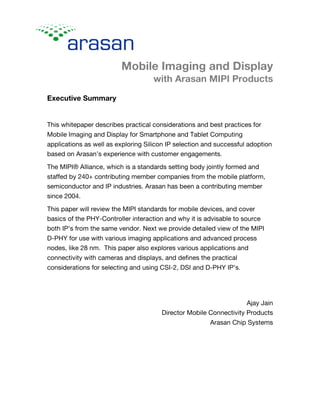 Mobile Imaging and Display
with Arasan MIPI Products
Executive Summary
This whitepaper describes practical considerations and best practices for
Mobile Imaging and Display for Smartphone and Tablet Computing
applications as well as exploring Silicon IP selection and successful adoption
based on Arasan’s experience with customer engagements.
The MIPI® Alliance, which is a standards setting body jointly formed and
staffed by 240+ contributing member companies from the mobile platform,
semiconductor and IP industries. Arasan has been a contributing member
since 2004.
This paper will review the MIPI standards for mobile devices, and cover
basics of the PHY-Controller interaction and why it is advisable to source
both IP’s from the same vendor. Next we provide detailed view of the MIPI
D-PHY for use with various imaging applications and advanced process
nodes, like 28 nm. This paper also explores various applications and
connectivity with cameras and displays, and defines the practical
considerations for selecting and using CSI-2, DSI and D-PHY IP’s.
Ajay Jain
Director Mobile Connectivity Products
Arasan Chip Systems
 