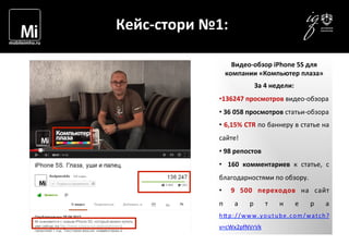  	
  	
  	
  
	
  
Кейс-­‐стори	
  №1:	
  
Видео-­‐обзор	
  iPhone	
  5S	
  для	
  
компании	
  «Компьютер	
  плаза»	
  
За	
  4	
  недели:	
  
• 136247	
  просмотров	
  видео-­‐обзора	
  
• 	
  36	
  058	
  просмотров	
  статьи-­‐обзора	
  
• 	
  6,15%	
  CTR	
  по	
  баннеру	
  в	
  статье	
  на	
  
сайте!	
  
• 	
  98	
  репостов	
  
•  	
   160	
   комментариев	
   к	
   статье,	
   с	
  
благодарностями	
  по	
  обзору.	
  
•  	
   9	
   500	
   переходов	
   на	
   сайт	
  
п а р т н е р а	
  
h1p://www.youtube.com/watch?
v=cWx2pfNVrVk	
  
 