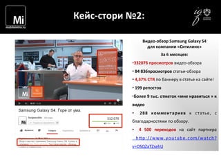  	
  	
  	
  
	
  
Кейс-­‐стори	
  №2:	
  
Видео-­‐обзор	
  Samsung	
  Galaxy	
  S4	
  
для	
  компании	
  «Ситилинк»	
  
За	
  6	
  месяцев:	
  
• 332076	
  просмотров	
  видео-­‐обзора	
  
• 	
  84	
  836просмотров	
  статьи-­‐обзора	
  
• 	
  4,37%	
  CTR	
  по	
  баннеру	
  в	
  статье	
  на	
  сайте!	
  
• 	
  199	
  репостов	
  
• Более	
  9	
  тыс.	
  отметок	
  «мне	
  нравиться	
  »	
  к	
  
видео	
  
•  	
   288	
   комментариев	
   к	
   статье,	
   с	
  
благодарностями	
  по	
  обзору.	
  
•  	
   4	
   500	
   переходов	
   на	
   сайт	
   партнера
	
   h1p://www.youtube.com/watch?
v=OSQZaTZsehU	
  
 