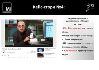  	
  	
  	
  
	
  
Кейс-­‐стори	
  №4:	
  
Видео-­‐обзор	
  iPhone	
  5	
  
для	
  компании	
  «Юлмарт»	
  
За	
  1	
  год:	
  
• 658	
   710	
   просмотров	
   видео-­‐
обзора	
  
• 	
  60	
  108	
  просмотров	
  статьи-­‐обзора	
  
• 	
  	
  	
  	
  более	
  300	
  репостов	
  
• 276	
   комментариев	
   к	
   статье,	
   с	
  
благодарностями	
  по	
  обзору.	
  
• 	
  9	
  369	
  лайков	
  к	
  просмотренному	
  
видео	
  
	
  
 