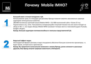  	
  	
  	
  
Почему	
  	
  Mobile	
  IMHO?	
  
Большой	
  охват	
  и	
  точное	
  попадание	
  в	
  ЦА.	
  
Использование	
  сразу	
  3-­‐х	
  площадок	
  для	
  рекламы	
  бренда	
  позволит	
  охватить	
  максимально	
  широкую	
  
аудиторию	
  потенциальных	
  клиентов.	
  	
  
280	
  000	
  постоянных	
  зрителей	
  канала	
  Mobile	
  IMHO	
  +	
  213	
  000	
  посетителей	
  сайта	
  +	
  более	
  25	
  тыс.	
  
Подписчиков	
  в	
  соц.	
  сетях.	
  Пользователь	
  интересующийся	
  покупкой	
  техники	
  так	
  или	
  иначе	
  попадет	
  на	
  
обзор	
  от	
  MI,	
  т.к.	
  все	
  видео-­‐обзоры	
  Mobile	
  IMHO	
  занимают	
  топовые	
  места	
  в	
  поисковой	
  выдаче	
  Youtube,	
  
Google	
  и	
  Яндекс.	
  
Вывод:	
  Большая	
  аудитория	
  платежеспособных	
  и	
  лояльных	
  представителей	
  ЦА.	
  
	
  
	
  
	
  
	
  
Вирусный	
  эффект	
  видео.	
  	
  
Нестандартный	
  формат	
  рекламы	
  в	
  виде	
  спецпроекта	
  обеспечит	
  большое	
  количество	
  просмотров,	
  т.к.	
  
будет	
  ярким,	
  интересным	
  и	
  креативным.	
  
Вывод:	
  Вы	
  привлечете	
  колоссальное	
  внимание	
  к	
  своему	
  бренду,	
  ролик	
  запомнят	
  и	
  расскажут	
  
друзьям,	
  Ваш	
  бренд	
  получит	
  широкую	
  известность	
  в	
  Интернете.	
  
	
  	
  
 