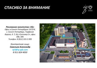 Рекламное	
  агентство	
  «IQ»	
  
Офис	
  в	
  Санкт-­‐Петербурге	
  197374,	
  
г.	
  Санкт-­‐Петербург,	
  Торфяная	
  
дорога,	
  д.	
  7,	
  БЦ	
  «Гулливер	
  2»,	
  офис	
  
308,	
  309.	
  
Телефон:	
  8	
  (812)	
  333-­‐2-­‐999	
  
	
  
Контактное	
  лицо:	
  
Савельев	
  Александр	
  
iq7@iq-­‐spb.com	
  
8	
  911	
  824	
  4050	
  
	
  
СПАСИБО	
  ЗА	
  ВНИМАНИЕ	
  
 