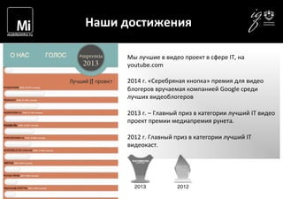  	
  	
  	
   Наши	
  достижения	
  
Мы	
  лучшие	
  в	
  видео	
  проект	
  в	
  сфере	
  IT,	
  на	
  
youtube.com	
  
	
  
2014	
  г.	
  «Серебряная	
  кнопка»	
  премия	
  для	
  видео	
  
блогеров	
  вручаемая	
  компанией	
  Google	
  среди	
  
лучших	
  видеоблогеров	
  
	
  
2013	
  г.	
  –	
  Главный	
  приз	
  в	
  категории	
  лучший	
  IT	
  видео	
  
проект	
  премии	
  медиапремия	
  рунета.	
  
	
  
2012	
  г.	
  Главный	
  приз	
  в	
  категории	
  лучший	
  IT	
  
видеокаст.	
  
	
  
 