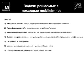  	
  	
  	
   Задачи	
  решаемые	
  с	
  	
  
помощью	
  mobileimho:	
  
ЗАДАЧИ:	
  	
  
1)  Имиджевая	
  реклама	
  бренда	
  ,	
  формирование	
  привлекательного	
  образа	
  компании.	
  
2)  Проинформировать	
  ЦА	
  о	
  представленных	
  	
  устройствах/услугах	
  ;	
  
3)  Качественно	
  презентовать	
  устройство,	
  его	
  преимущества,	
  смотивировать	
  на	
  покупку;	
  
4)  Вызвать	
  интерес	
  к	
  компании,	
  побудить	
  к	
  действию	
  (переход	
  на	
  сайт,	
  обращение	
  по	
  телефону	
  и	
  пр.);	
  
5)  Отстроиться	
  от	
  конкурентов;	
  
6)  Увеличить	
  посещаемость	
  целевой	
  аудиторией	
  Вашего	
  сайта	
  	
  
7)  Подсознательное	
  воздействие	
  за	
  счет	
  не	
  прямой	
  рекламы	
  
 