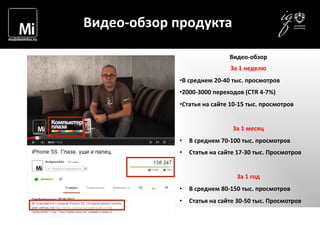  	
  	
  	
  
	
  
Видео-­‐обзор	
  продукта	
  
Видео-­‐обзор	
  
За	
  1	
  неделю	
  
• В	
  среднем	
  20-­‐40	
  тыс.	
  просмотров	
  
• 2000-­‐3000	
  переходов	
  (CTR	
  4-­‐7%)	
  
• Статья	
  на	
  сайте	
  10-­‐15	
  тыс.	
  просмотров	
  
	
  
За	
  1	
  месяц	
  
•  В	
  среднем	
  70-­‐100	
  тыс.	
  просмотров	
  
•  Статья	
  на	
  сайте	
  17-­‐30	
  тыс.	
  Просмотров	
  
За	
  1	
  год	
  
•  В	
  среднем	
  80-­‐150	
  тыс.	
  просмотров	
  
•  Статья	
  на	
  сайте	
  30-­‐50	
  тыс.	
  Просмотров	
  
 