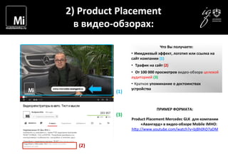  	
  	
  	
  
2)	
  Product	
  Placement	
  	
  
в	
  видео-­‐обзорах:	
  
ПРИМЕР	
  ФОРМАТА:	
  	
  
	
  
Product	
  Placement	
  Mercedeс	
  GLK	
  	
  для	
  компании	
  
«Авангард»	
  в	
  видео-­‐обзоре	
  Mobile	
  IMHO:	
  
h1p://www.youtube.com/watch?v=bjBh0hD7aDM	
  
	
  
Что	
  Вы	
  получаете:	
  
• 	
  Имиджевый	
  эффект,	
  логотип	
  или	
  ссылка	
  на	
  
сайт	
  компании	
  (1)	
  
• 	
  	
  Трафик	
  на	
  сайт	
  (2)	
  
• 	
  	
  От	
  100	
  000	
  просмотров	
  видео-­‐обзора	
  целевой	
  
аудиторией	
  (3)	
  
• 	
  Краткое	
  упоминание	
  о	
  достоинствах	
  
устройства	
  
(2)	
  
	
  
(3)	
  
(1)	
  
 