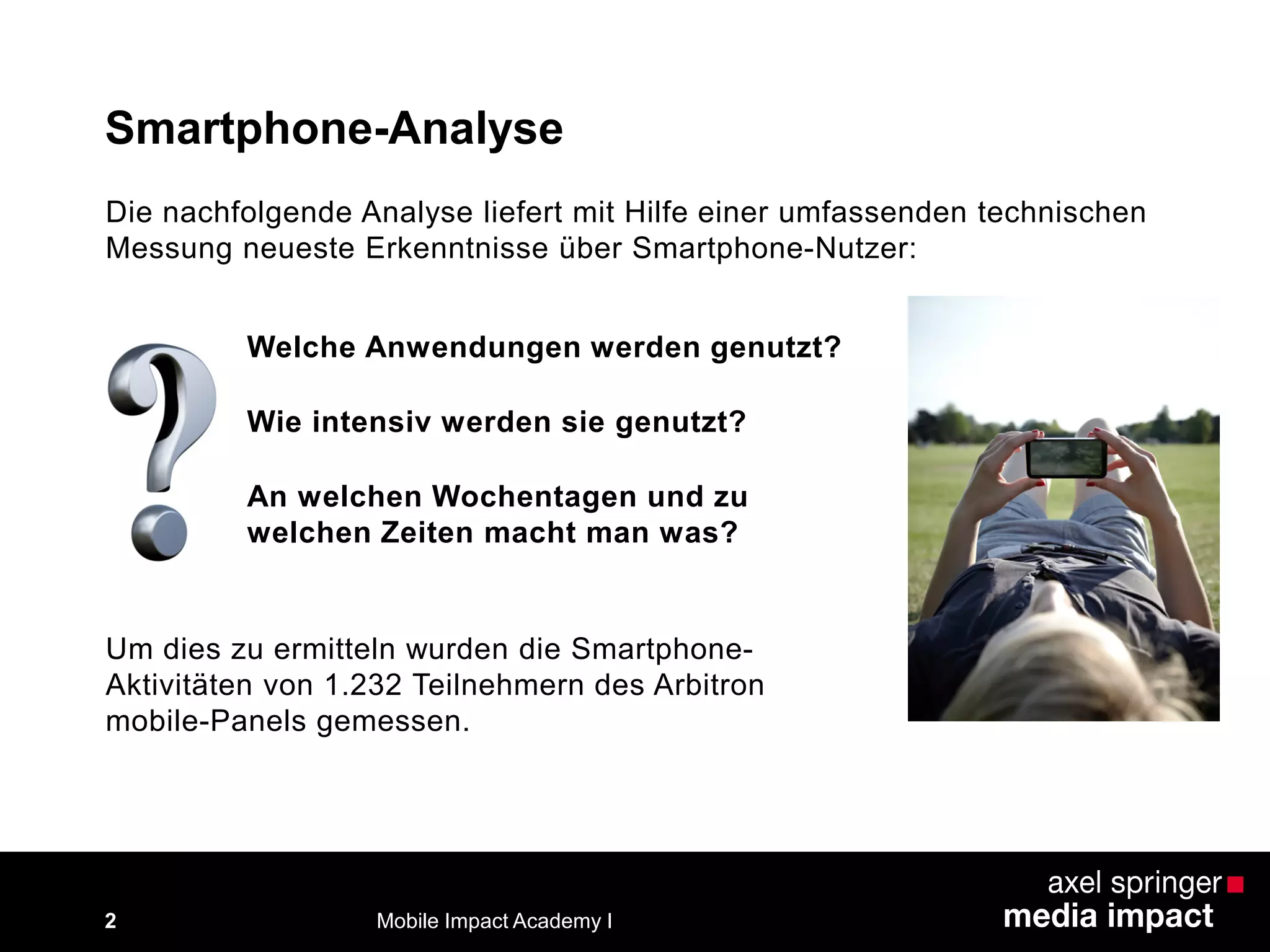 Die nachfolgende Analyse liefert mit Hilfe einer umfassenden technischen
Messung neueste Erkenntnisse über Smartphone-Nutzer:
Smartphone-Analyse
Um dies zu ermitteln wurden die Smartphone-
Aktivitäten von 1.232 Teilnehmern des Arbitron
mobile-Panels gemessen.
Welche Anwendungen werden genutzt?
Wie intensiv werden sie genutzt?
An welchen Wochentagen und zu
welchen Zeiten macht man was?
Mobile Impact Academy I2
 