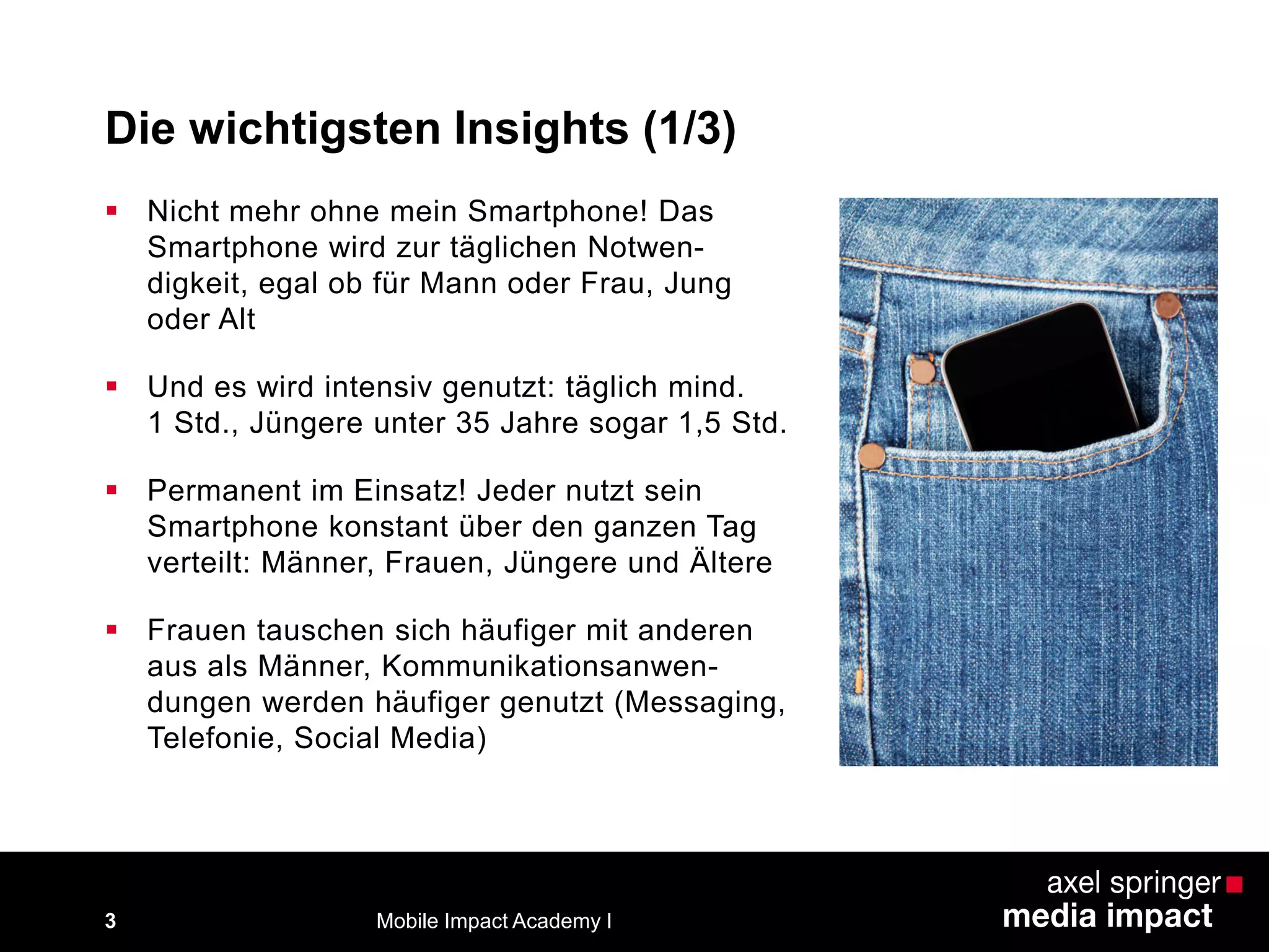 Die wichtigsten Insights (1/3)
 Nicht mehr ohne mein Smartphone! Das
Smartphone wird zur täglichen Notwen-
digkeit, egal ob für Mann oder Frau, Jung
oder Alt
 Und es wird intensiv genutzt: täglich mind.
1 Std., Jüngere unter 35 Jahre sogar 1,5 Std.
 Permanent im Einsatz! Jeder nutzt sein
Smartphone konstant über den ganzen Tag
verteilt: Männer, Frauen, Jüngere und Ältere
 Frauen tauschen sich häufiger mit anderen
aus als Männer, Kommunikationsanwen-
dungen werden häufiger genutzt (Messaging,
Telefonie, Social Media)
3 Mobile Impact Academy I
 