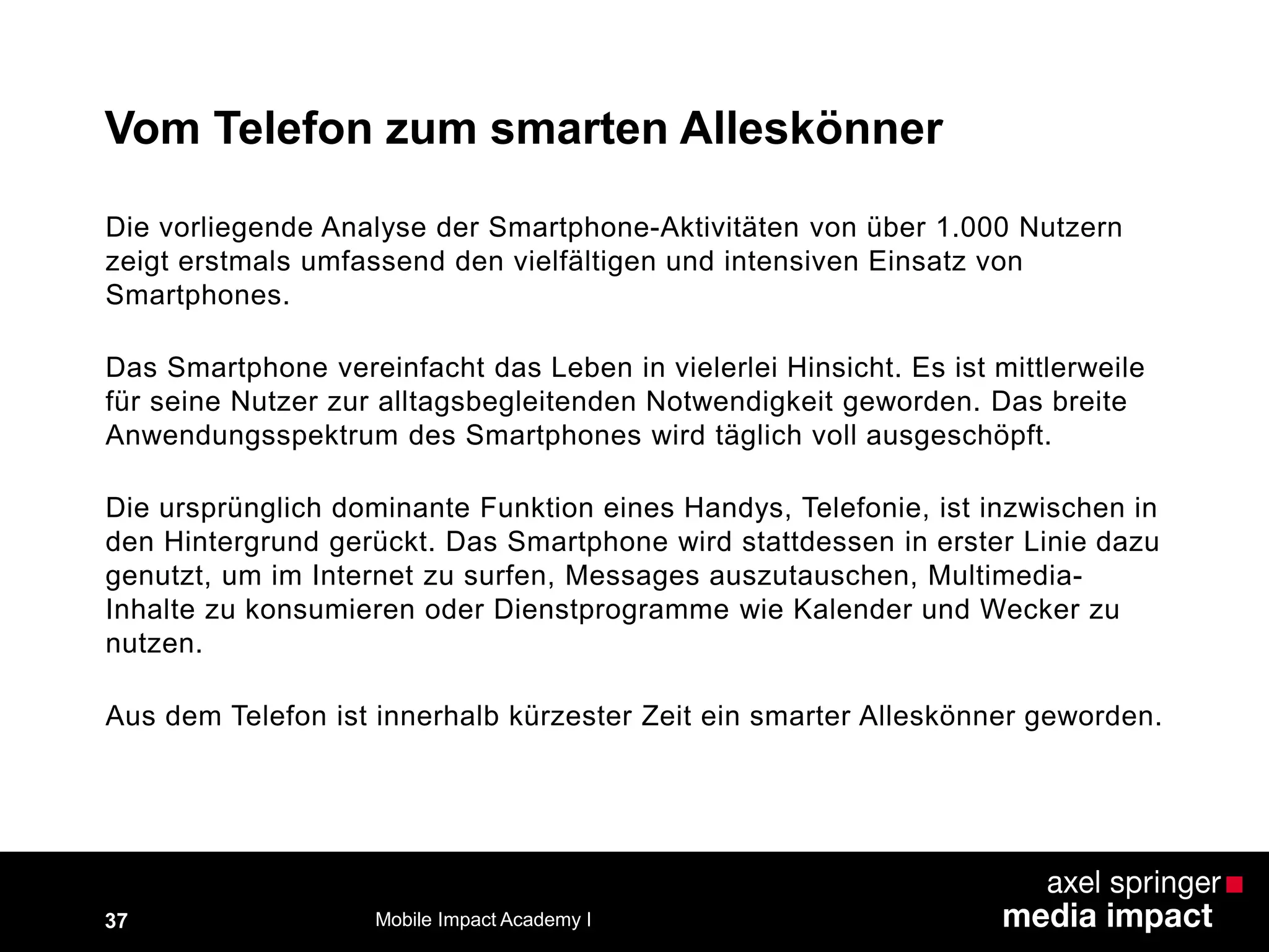 Die vorliegende Analyse der Smartphone-Aktivitäten von über 1.000 Nutzern
zeigt erstmals umfassend den vielfältigen und intensiven Einsatz von
Smartphones.
Das Smartphone vereinfacht das Leben in vielerlei Hinsicht. Es ist mittlerweile
für seine Nutzer zur alltagsbegleitenden Notwendigkeit geworden. Das breite
Anwendungsspektrum des Smartphones wird täglich voll ausgeschöpft.
Die ursprünglich dominante Funktion eines Handys, Telefonie, ist inzwischen in
den Hintergrund gerückt. Das Smartphone wird stattdessen in erster Linie dazu
genutzt, um im Internet zu surfen, Messages auszutauschen, Multimedia-
Inhalte zu konsumieren oder Dienstprogramme wie Kalender und Wecker zu
nutzen.
Aus dem Telefon ist innerhalb kürzester Zeit ein smarter Alleskönner geworden.
Vom Telefon zum smarten Alleskönner
37 Mobile Impact Academy I
 