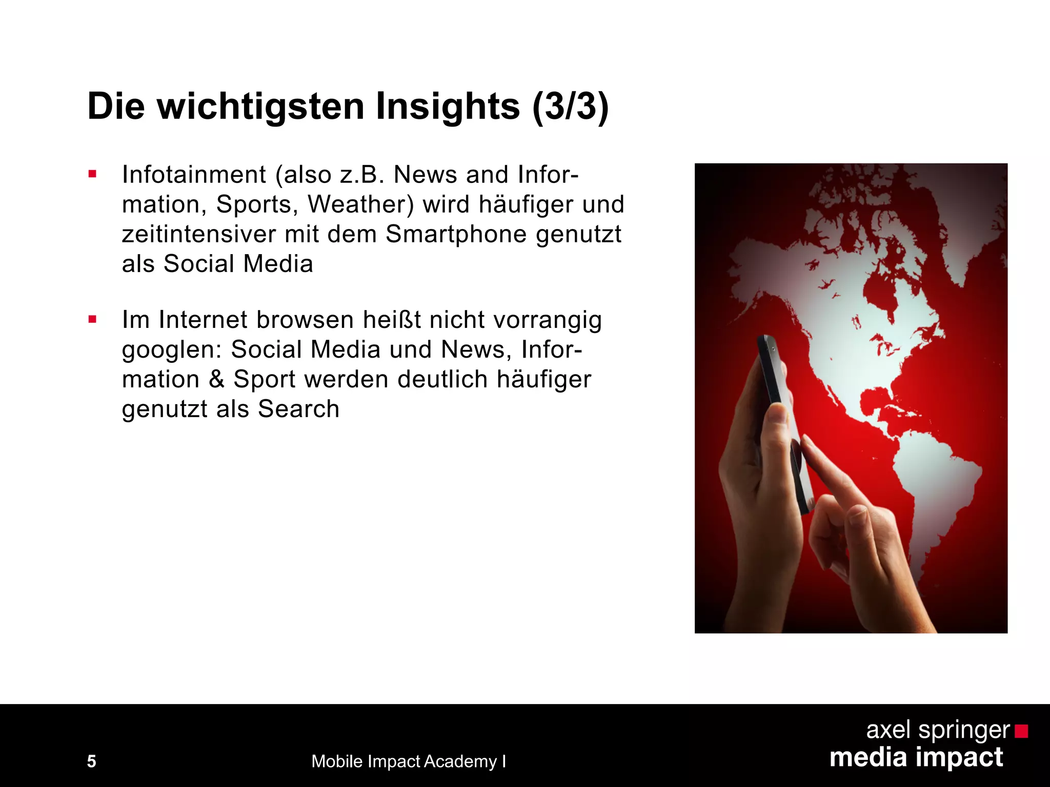 Die wichtigsten Insights (3/3)
5
 Infotainment (also z.B. News and Infor-
mation, Sports, Weather) wird häufiger und
zeitintensiver mit dem Smartphone genutzt
als Social Media
 Im Internet browsen heißt nicht vorrangig
googlen: Social Media und News, Infor-
mation & Sport werden deutlich häufiger
genutzt als Search
Mobile Impact Academy I
 