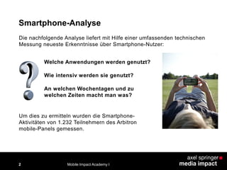 Die nachfolgende Analyse liefert mit Hilfe einer umfassenden technischen
Messung neueste Erkenntnisse über Smartphone-Nutzer:
Smartphone-Analyse
Um dies zu ermitteln wurden die Smartphone-
Aktivitäten von 1.232 Teilnehmern des Arbitron
mobile-Panels gemessen.
Welche Anwendungen werden genutzt?
Wie intensiv werden sie genutzt?
An welchen Wochentagen und zu
welchen Zeiten macht man was?
Mobile Impact Academy I2
 