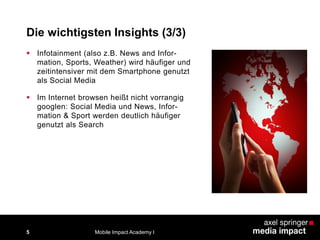 Die wichtigsten Insights (3/3)
5
 Infotainment (also z.B. News and Infor-
mation, Sports, Weather) wird häufiger und
zeitintensiver mit dem Smartphone genutzt
als Social Media
 Im Internet browsen heißt nicht vorrangig
googlen: Social Media und News, Infor-
mation & Sport werden deutlich häufiger
genutzt als Search
Mobile Impact Academy I
 