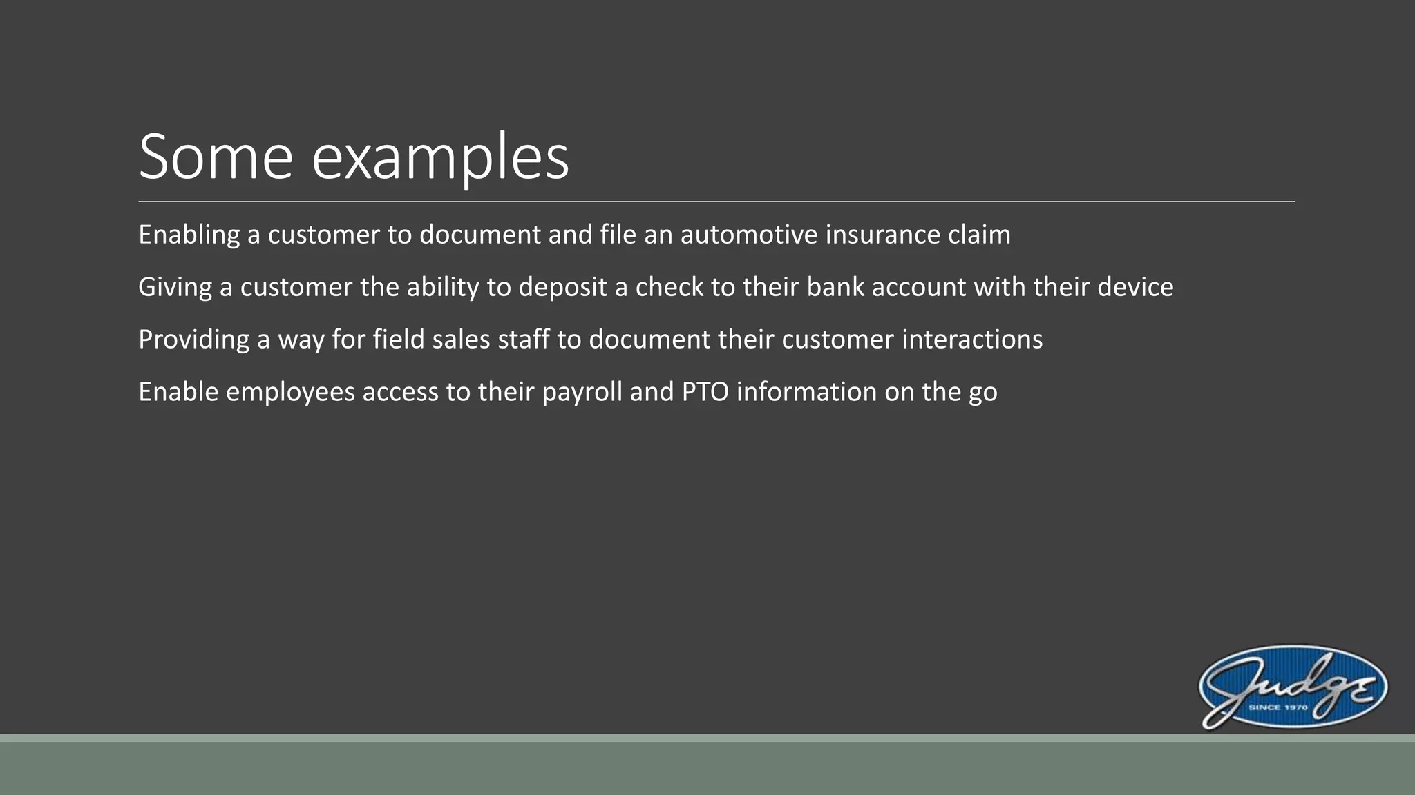 Some examples
Enabling a customer to document and file an automotive insurance claim
Giving a customer the ability to deposit a check to their bank account with their device
Providing a way for field sales staff to document their customer interactions
Enable employees access to their payroll and PTO information on the go
 