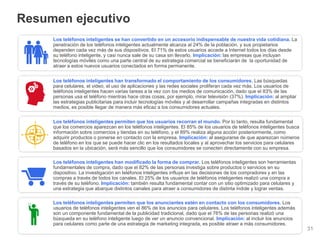 Información confidencial y propiedad de Google
Resumen ejecutivo
31
Los teléfonos inteligentes se han convertido en un accesorio indispensable de nuestra vida cotidiana. La
penetración de los teléfonos inteligentes actualmente alcanza al 24% de la población, y sus propietarios
dependen cada vez más de sus dispositivos. El 71% de estos usuarios accede a Internet todos los días desde
su teléfono inteligente, y casi nunca sale de su casa sin llevarlo. Implicación: las empresas que incluyan
tecnologías móviles como una parte central de su estrategia comercial se beneficiarán de la oportunidad de
atraer a estos nuevos usuarios conectados en forma permanente.
Los teléfonos inteligentes han transformado el comportamiento de los consumidores. Las búsquedas
para celulares, el video, el uso de aplicaciones y las redes sociales proliferan cada vez más. Los usuarios de
teléfonos inteligentes hacen varias tareas a la vez con los medios de comunicación, dado que el 83% de las
personas usa el teléfono mientras hace otras cosas, por ejemplo, mirar televisión (37%). Implicación: al ampliar
las estrategias publicitarias para incluir tecnologías móviles y al desarrollar campañas integradas en distintos
medios, es posible llegar de manera más eficaz a los consumidores actuales.
Los teléfonos inteligentes permiten que los usuarios recorran el mundo. Por lo tanto, resulta fundamental
que los comercios aparezcan en los teléfonos inteligentes. El 85% de los usuarios de teléfonos inteligentes busca
información sobre comercios y tiendas en su teléfono, y el 89% realiza alguna acción posteriormente, como
adquirir productos o ponerse en contacto con la empresa. Implicación: al asegurarse de que aparezcan números
de teléfono en los que se puede hacer clic en los resultados locales y al aprovechar los servicios para celulares
basados en la ubicación, será más sencillo que los consumidores se conecten directamente con su empresa.
Los teléfonos inteligentes han modificado la forma de comprar. Los teléfonos inteligentes son herramientas
fundamentales de compra, dado que el 82% de las personas investiga sobre productos o servicios en su
dispositivo. La investigación en teléfonos inteligentes influye en las decisiones de los compradores y en las
compras a través de todos los canales. El 25% de los usuarios de teléfonos inteligentes realizó una compra a
través de su teléfono. Implicación: también resulta fundamental contar con un sitio optimizado para celulares y
una estrategia que abarque distintos canales para atraer a consumidores de distinta índole y lograr ventas.
Los teléfonos inteligentes permiten que los anunciantes estén en contacto con los consumidores. Los
usuarios de teléfonos inteligentes ven el 86% de los anuncios para celulares. Los teléfonos inteligentes además
son un componente fundamental de la publicidad tradicional, dado que el 76% de las personas realizó una
búsqueda en su teléfono inteligente luego de ver un anuncio convencional. Implicación: al incluir los anuncios
para celulares como parte de una estrategia de marketing integrada, es posible atraer a más consumidores.
 