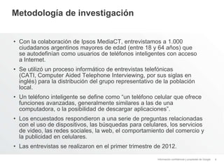Información confidencial y propiedad de Google
Metodología de investigación
• Con la colaboración de Ipsos MediaCT, entrevistamos a 1.000
ciudadanos argentinos mayores de edad (entre 18 y 64 años) que
se autodefinían como usuarios de teléfonos inteligentes con acceso
a Internet.
• Se utilizó un proceso informático de entrevistas telefónicas
(CATI, Computer Aided Telephone Interviewing, por sus siglas en
inglés) para la distribución del grupo representativo de la población
local.
• Un teléfono inteligente se define como “un teléfono celular que ofrece
funciones avanzadas, generalmente similares a las de una
computadora, o la posibilidad de descargar aplicaciones”.
• Los encuestados respondieron a una serie de preguntas relacionadas
con el uso de dispositivos, las búsquedas para celulares, los servicios
de video, las redes sociales, la web, el comportamiento del comercio y
la publicidad en celulares.
• Las entrevistas se realizaron en el primer trimestre de 2012.
4
 