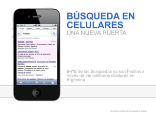 Información confidencial y propiedad de Google
BÚSQUEDA EN
CELULARES
UNA NUEVA PUERTA
6-7% de las búsquedas ya son hechas a
través de los teléfonos celulares en
Argentina
 