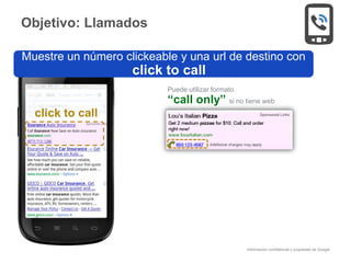 Información confidencial y propiedad de Google
click to call
Puede utilizar formato
“call only” si no tiene web
Muestre un número clickeable y una url de destino con
click to call
Objetivo: Llamados
 