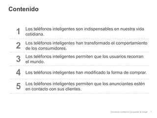 Información confidencial y propiedad de Google
Contenido
7
1 Los teléfonos inteligentes son indispensables en nuestra vida
cotidiana.
2 Los teléfonos inteligentes han transformado el comportamiento
de los consumidores.
3 Los teléfonos inteligentes permiten que los usuarios recorran
el mundo.
4 Los teléfonos inteligentes han modificado la forma de comprar.
5 Los teléfonos inteligentes permiten que los anunciantes estén
en contacto con sus clientes.
 