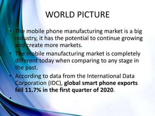 WORLD PICTURE
• The mobile phone manufacturing market is a big
industry, it has the potential to continue growing
and create more markets.
• The mobile manufacturing market is completely
different today when comparing to any stage in
the past.
• According to data from the International Data
Corporation (IDC), global smart phone exports
fell 11.7% in the first quarter of 2020.
•
 