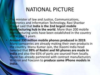 NATIONAL PICTURE
• The minister of law and Justice, Communications,
Electronics and Information Technology, Ravi Shankar
Prasad said that India is the 2nd largest mobile
manufacturing hub in the world. More than 200 mobile
manufacturing units have been established in the country
in the past 5 years.
• Around 330 million mobile phones produced in 2019.
Many companies are already making their own products in
the country. Manu Kumar Jain, the Xiaomi India head
tweeted that 99% of Redmi and Mi phones are made in
India and also the 65% of parts are sourced from locally.
Apple has already partnered with contract manufacturers
Wistron and Foxconn to produce some iPhone models in
India.
 