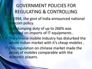 GOVERNMENT POLICIES FOR
REGULATING & CONTROLLING
• In 1994, the govt of india announced national
telecom policy.
• Anti dumping duty of up to 266% was
imposed on imports of IT equipments .
• The chinese mobile industry has disturbed the
whole indian market with it’s cheap mobiles .
• This regulation on chinese market made the
prices of mobiles comparable with the
domestic players.
 