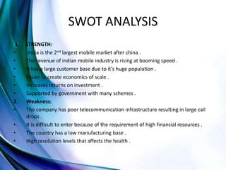 SWOT ANALYSIS
1. STRENGTH:
• India is the 2nd largest mobile market after china .
• The revenue of indian mobile industry is rising at booming speed .
• It has a large customer base due to it’s huge population .
• Easier to create economics of scale .
• Increases returns on investment .
• Supported by government with many schemes .
2. Weakness:
• The company has poor telecommunication infrastructure resulting in large call
drops .
• It is difficult to enter because of the requirement of high financial resources .
• The country has a low manufacturing base .
• High resolution levels that affects the health .
 