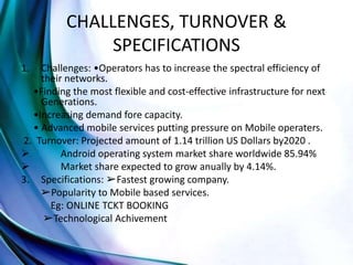 CHALLENGES, TURNOVER &
SPECIFICATIONS
1. Challenges: •Operators has to increase the spectral efficiency of
their networks.
•Finding the most flexible and cost-effective infrastructure for next
Generations.
•Increasing demand fore capacity.
• Advanced mobile services putting pressure on Mobile operaters.
2. Turnover: Projected amount of 1.14 trillion US Dollars by2020 .
 Android operating system market share worldwide 85.94%
 Market share expected to grow anually by 4.14%.
3. Specifications: ➢Fastest growing company.
➢Popularity to Mobile based services.
Eg: ONLINE TCKT BOOKING
➢Technological Achivement
 