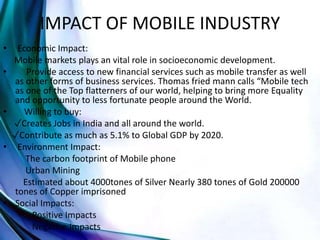 IMPACT OF MOBILE INDUSTRY
• Economic Impact:
Mobile markets plays an vital role in socioeconomic development.
• Provide access to new financial services such as mobile transfer as well
as other forms of business services. Thomas fried mann calls “Mobile tech
as one of the Top flatterners of our world, helping to bring more Equality
and opportunity to less fortunate people around the World.
• Willing to buy:
✓Creates Jobs in India and all around the world.
✓Contribute as much as 5.1% to Global GDP by 2020.
• Environment Impact:
The carbon footprint of Mobile phone
Urban Mining
Estimated about 4000tones of Silver Nearly 380 tones of Gold 200000
tones of Copper imprisoned
• Social Impacts:
Positive Impacts
Negative Impacts
 