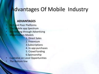 Advantages Of Mobile Industry
ADVANTAGES
• Rich and Poor Platforms
• The Mobile app Spectrum
• Monetizing through Advertising
• Monetization Models
1. Direct Sales
2. Freemium
3.Subscriptions
4. In-app purchases
5. Crowd funding
6.Sponsorship
• Capitalize on Local Opportunities
• The Bottom line
 