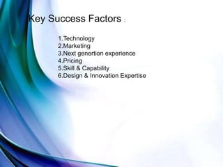 Key Success Factors :
1.Technology
2.Marketing
3.Next genertion experience
4.Pricing
5.Skill & Capability
6.Design & Innovation Expertise
 