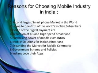 Reasons for Choosing Mobile Industry
in india :
1.Second largest Smart phone Market in the World
2.Home to one-fifth of the world’s mobile Subscribers
3.Down of the Digital Payment era
4.Expantion of 4G and High-speed broadband
5.Purchasing power of middle class INDIA
6.Mobile Solutions for India’s Hinterland
7.Expanding the Market for Mobile Commerce
8.Government Scheme and Policies
9.Indians Love their Apps
 