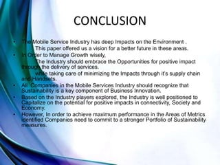 CONCLUSION
• The Mobile Service Industry has deep Impacts on the Environment .
This paper offered us a vision for a better future in these areas.
• In Order to Manage Growth wisely,
The Industry should embrace the Opportunities for positive impact
through the delivery of services.
while taking care of minimizing the Impacts through it’s supply chain
and Handsets.
• All Companies in the Mobile Services Industry should recognize that
Sustainability is a key component of Business Innovation.
• Based on the Industry players explored, the Industry is well positioned to
Capitalize on the potential for positive impacts in connectivity, Society and
Economy.
• However, In order to achieve maximum performance in the Areas of Metrics
identified Companies need to commit to a stronger Portfolio of Sustainability
measures.
 