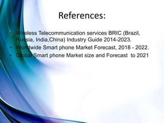 References:
• Wireless Telecommunication services BRIC (Brazil,
Russia, India,China) Industry Guide 2014-2023.
• Worldwide Smart phone Market Forecast, 2018 - 2022.
• Global Smart phone Market size and Forecast to 2021
 