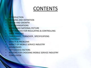 CONTENTS
• INTRODUCTION
• MEANING AND DEFINITION
• ORIGIN AND GROWTH
• TOP ORGANISATIONS
• WORLD AND NATIONAL PICTURE
• GOVT POLICIES FOR REGULATING & CONTROLLING
• SWOT ANALYSIS
• CHALLENGES , TURNOVER , SPECIFICATIONS
• STRATEGIES
• EFFECTS & PROBLEMS
• IMPACT OF MOBILE SERVICE INDUSTRY
• ADVANTAGES
• KEY SUCCESS FACTORS
• REASONS FOR CHOOSING MOBILE SERVICE INDUSTRY
• CONCLUSION
 