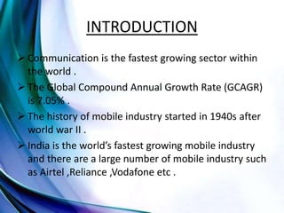 INTRODUCTION
 Communication is the fastest growing sector within
the world .
 The Global Compound Annual Growth Rate (GCAGR)
is 7.05% .
 The history of mobile industry started in 1940s after
world war II .
 India is the world’s fastest growing mobile industry
and there are a large number of mobile industry such
as Airtel ,Reliance ,Vodafone etc .
 