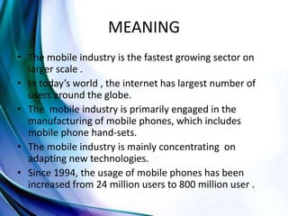 MEANING
• The mobile industry is the fastest growing sector on
larger scale .
• In today’s world , the internet has largest number of
users around the globe.
• The mobile industry is primarily engaged in the
manufacturing of mobile phones, which includes
mobile phone hand-sets.
• The mobile industry is mainly concentrating on
adapting new technologies.
• Since 1994, the usage of mobile phones has been
increased from 24 million users to 800 million user .
 