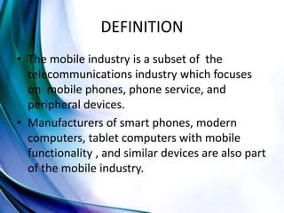 DEFINITION
• The mobile industry is a subset of the
telecommunications industry which focuses
on mobile phones, phone service, and
peripheral devices.
• Manufacturers of smart phones, modern
computers, tablet computers with mobile
functionality , and similar devices are also part
of the mobile industry.
 