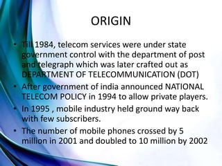 ORIGIN
• Till 1984, telecom services were under state
government control with the department of post
and telegraph which was later crafted out as
DEPARTMENT OF TELECOMMUNICATION (DOT)
• After government of india announced NATIONAL
TELECOM POLICY in 1994 to allow private players.
• In 1995 , mobile industry held ground way back
with few subscribers.
• The number of mobile phones crossed by 5
million in 2001 and doubled to 10 million by 2002
 