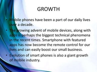 GROWTH
• Mobile phones have been a part of our daily lives
over a decade.
• The growing advent of mobile devices, along with
apps is perhaps the biggest technical phenomena
in the recent times. Smartphone with featured
apps has now become the remote control for our
lives and can easily boost our small business.
• Evolution of smart phones is also a giant growth
of mobile industry.
 