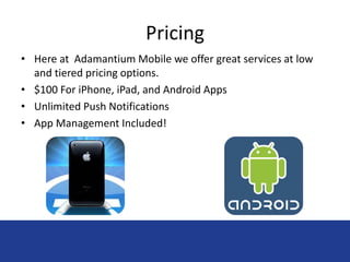 Pricing 
• Here at Adamantium Mobile we offer great services at low 
and tiered pricing options. 
• $100 For iPhone, iPad, and Android Apps 
• Unlimited Push Notifications 
• App Management Included! 
 