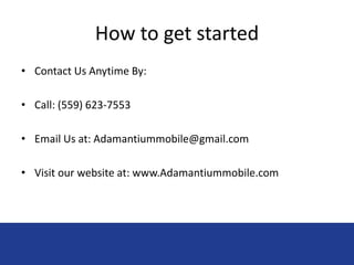 How to get started 
• Contact Us Anytime By: 
• Call: (559) 623-7553 
• Email Us at: Adamantiummobile@gmail.com 
• Visit our website at: www.Adamantiummobile.com 
