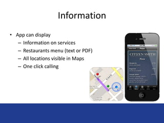 Information 
• App can display 
– Information on services 
– Restaurants menu (text or PDF) 
– All locations visible in Maps 
– One click calling 
 